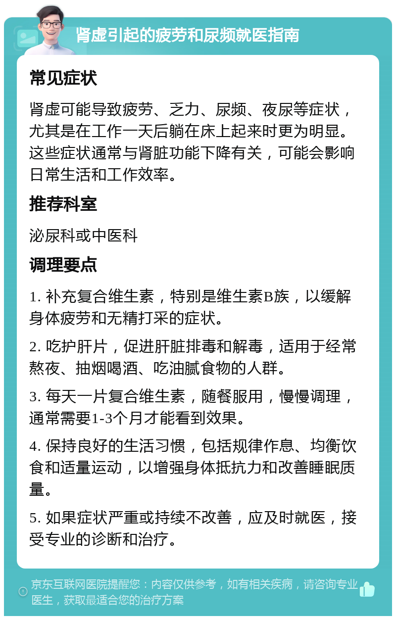 肾虚引起的疲劳和尿频就医指南 常见症状 肾虚可能导致疲劳、乏力、尿频、夜尿等症状，尤其是在工作一天后躺在床上起来时更为明显。这些症状通常与肾脏功能下降有关，可能会影响日常生活和工作效率。 推荐科室 泌尿科或中医科 调理要点 1. 补充复合维生素，特别是维生素B族，以缓解身体疲劳和无精打采的症状。 2. 吃护肝片，促进肝脏排毒和解毒，适用于经常熬夜、抽烟喝酒、吃油腻食物的人群。 3. 每天一片复合维生素，随餐服用，慢慢调理，通常需要1-3个月才能看到效果。 4. 保持良好的生活习惯，包括规律作息、均衡饮食和适量运动，以增强身体抵抗力和改善睡眠质量。 5. 如果症状严重或持续不改善，应及时就医，接受专业的诊断和治疗。