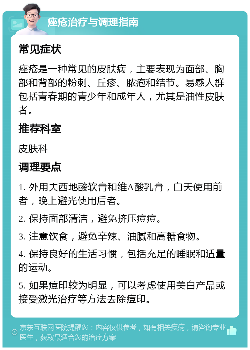 痤疮治疗与调理指南 常见症状 痤疮是一种常见的皮肤病，主要表现为面部、胸部和背部的粉刺、丘疹、脓疱和结节。易感人群包括青春期的青少年和成年人，尤其是油性皮肤者。 推荐科室 皮肤科 调理要点 1. 外用夫西地酸软膏和维A酸乳膏，白天使用前者，晚上避光使用后者。 2. 保持面部清洁，避免挤压痘痘。 3. 注意饮食，避免辛辣、油腻和高糖食物。 4. 保持良好的生活习惯，包括充足的睡眠和适量的运动。 5. 如果痘印较为明显，可以考虑使用美白产品或接受激光治疗等方法去除痘印。