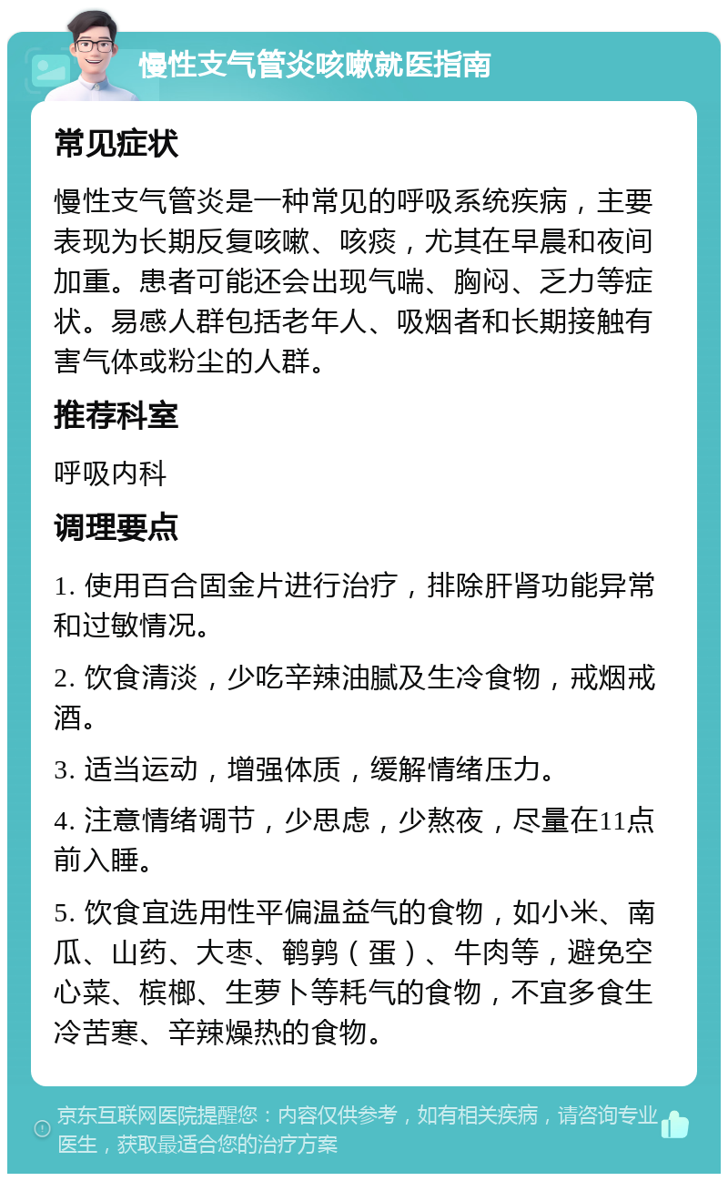 慢性支气管炎咳嗽就医指南 常见症状 慢性支气管炎是一种常见的呼吸系统疾病，主要表现为长期反复咳嗽、咳痰，尤其在早晨和夜间加重。患者可能还会出现气喘、胸闷、乏力等症状。易感人群包括老年人、吸烟者和长期接触有害气体或粉尘的人群。 推荐科室 呼吸内科 调理要点 1. 使用百合固金片进行治疗，排除肝肾功能异常和过敏情况。 2. 饮食清淡，少吃辛辣油腻及生冷食物，戒烟戒酒。 3. 适当运动，增强体质，缓解情绪压力。 4. 注意情绪调节，少思虑，少熬夜，尽量在11点前入睡。 5. 饮食宜选用性平偏温益气的食物，如小米、南瓜、山药、大枣、鹌鹑（蛋）、牛肉等，避免空心菜、槟榔、生萝卜等耗气的食物，不宜多食生冷苦寒、辛辣燥热的食物。