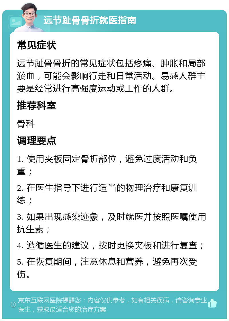 远节趾骨骨折就医指南 常见症状 远节趾骨骨折的常见症状包括疼痛、肿胀和局部淤血，可能会影响行走和日常活动。易感人群主要是经常进行高强度运动或工作的人群。 推荐科室 骨科 调理要点 1. 使用夹板固定骨折部位，避免过度活动和负重； 2. 在医生指导下进行适当的物理治疗和康复训练； 3. 如果出现感染迹象，及时就医并按照医嘱使用抗生素； 4. 遵循医生的建议，按时更换夹板和进行复查； 5. 在恢复期间，注意休息和营养，避免再次受伤。