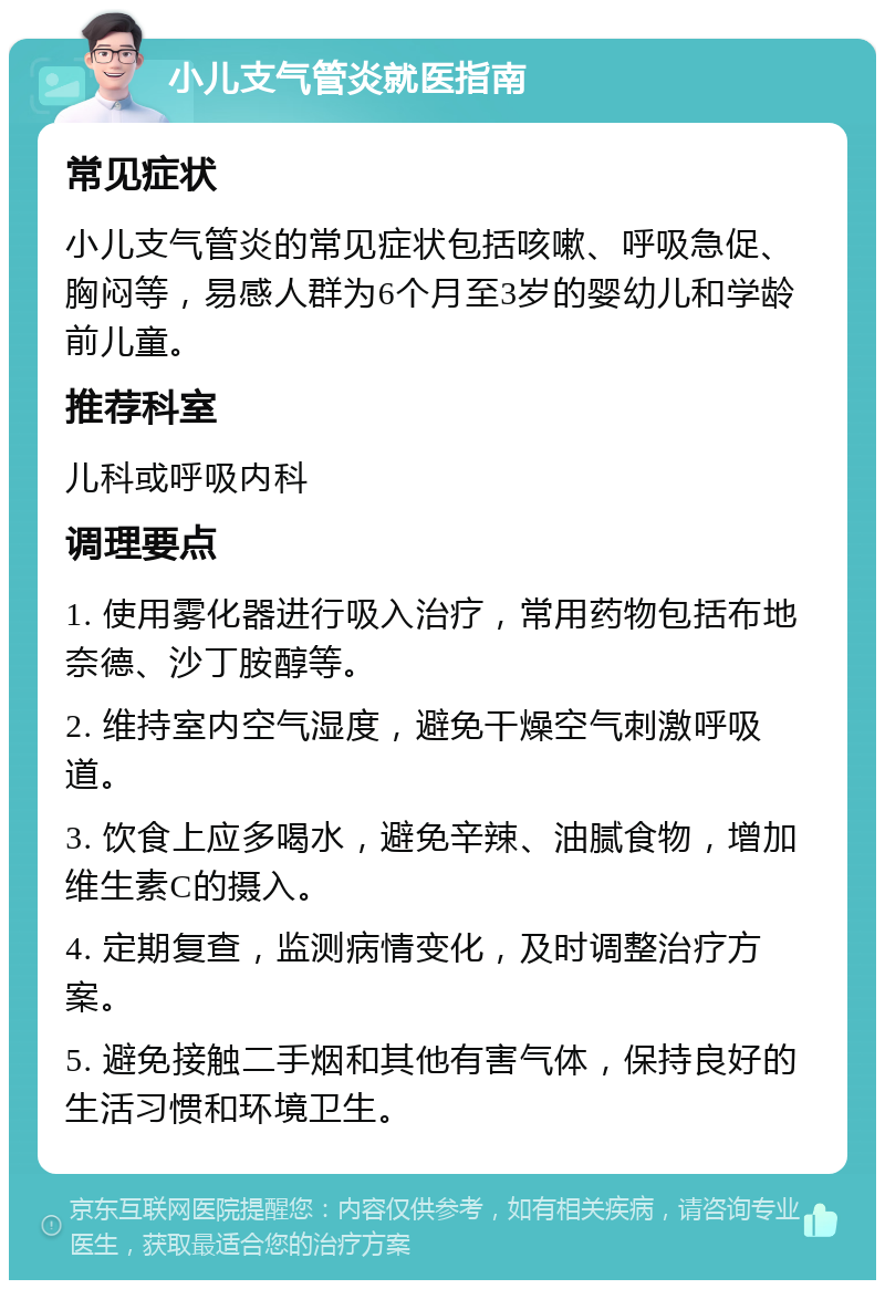 小儿支气管炎就医指南 常见症状 小儿支气管炎的常见症状包括咳嗽、呼吸急促、胸闷等，易感人群为6个月至3岁的婴幼儿和学龄前儿童。 推荐科室 儿科或呼吸内科 调理要点 1. 使用雾化器进行吸入治疗，常用药物包括布地奈德、沙丁胺醇等。 2. 维持室内空气湿度，避免干燥空气刺激呼吸道。 3. 饮食上应多喝水，避免辛辣、油腻食物，增加维生素C的摄入。 4. 定期复查，监测病情变化，及时调整治疗方案。 5. 避免接触二手烟和其他有害气体，保持良好的生活习惯和环境卫生。