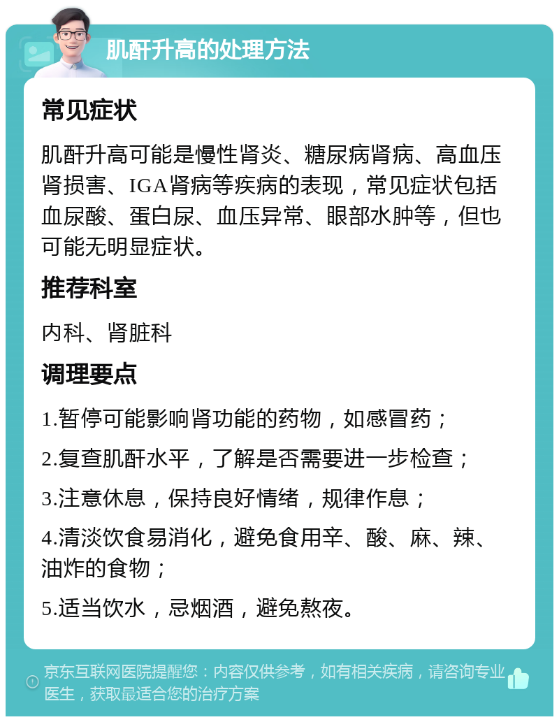 肌酐升高的处理方法 常见症状 肌酐升高可能是慢性肾炎、糖尿病肾病、高血压肾损害、IGA肾病等疾病的表现，常见症状包括血尿酸、蛋白尿、血压异常、眼部水肿等，但也可能无明显症状。 推荐科室 内科、肾脏科 调理要点 1.暂停可能影响肾功能的药物，如感冒药； 2.复查肌酐水平，了解是否需要进一步检查； 3.注意休息，保持良好情绪，规律作息； 4.清淡饮食易消化，避免食用辛、酸、麻、辣、油炸的食物； 5.适当饮水，忌烟酒，避免熬夜。