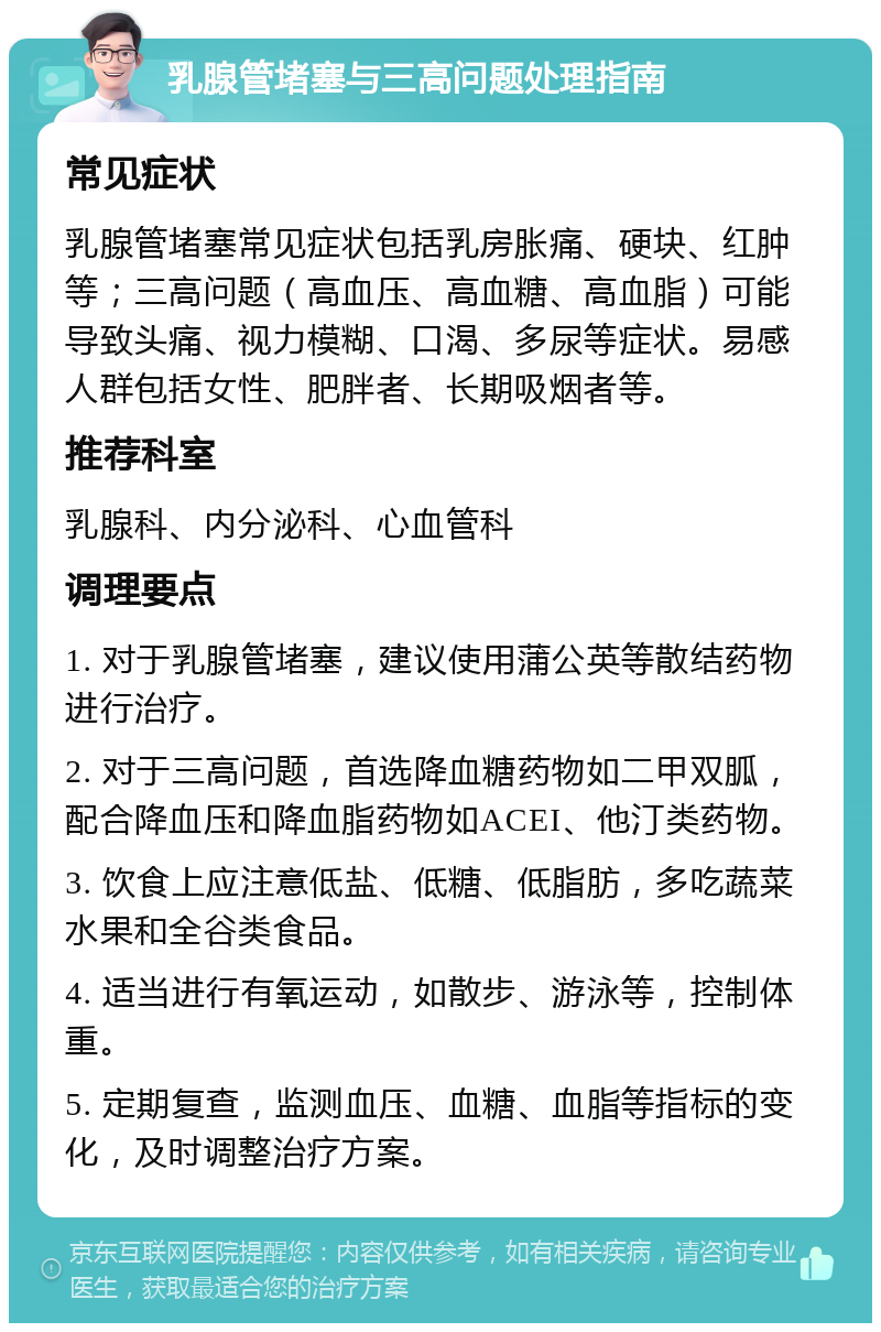 乳腺管堵塞与三高问题处理指南 常见症状 乳腺管堵塞常见症状包括乳房胀痛、硬块、红肿等；三高问题（高血压、高血糖、高血脂）可能导致头痛、视力模糊、口渴、多尿等症状。易感人群包括女性、肥胖者、长期吸烟者等。 推荐科室 乳腺科、内分泌科、心血管科 调理要点 1. 对于乳腺管堵塞，建议使用蒲公英等散结药物进行治疗。 2. 对于三高问题，首选降血糖药物如二甲双胍，配合降血压和降血脂药物如ACEI、他汀类药物。 3. 饮食上应注意低盐、低糖、低脂肪，多吃蔬菜水果和全谷类食品。 4. 适当进行有氧运动，如散步、游泳等，控制体重。 5. 定期复查，监测血压、血糖、血脂等指标的变化，及时调整治疗方案。