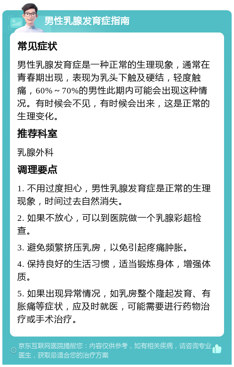 男性乳腺发育症指南 常见症状 男性乳腺发育症是一种正常的生理现象，通常在青春期出现，表现为乳头下触及硬结，轻度触痛，60%～70%的男性此期内可能会出现这种情况。有时候会不见，有时候会出来，这是正常的生理变化。 推荐科室 乳腺外科 调理要点 1. 不用过度担心，男性乳腺发育症是正常的生理现象，时间过去自然消失。 2. 如果不放心，可以到医院做一个乳腺彩超检查。 3. 避免频繁挤压乳房，以免引起疼痛肿胀。 4. 保持良好的生活习惯，适当锻炼身体，增强体质。 5. 如果出现异常情况，如乳房整个隆起发育、有胀痛等症状，应及时就医，可能需要进行药物治疗或手术治疗。