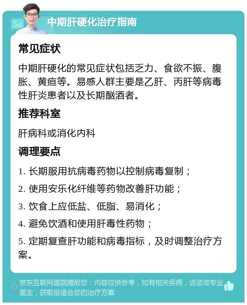 中期肝硬化治疗指南 常见症状 中期肝硬化的常见症状包括乏力、食欲不振、腹胀、黄疸等。易感人群主要是乙肝、丙肝等病毒性肝炎患者以及长期酗酒者。 推荐科室 肝病科或消化内科 调理要点 1. 长期服用抗病毒药物以控制病毒复制； 2. 使用安乐化纤维等药物改善肝功能； 3. 饮食上应低盐、低脂、易消化； 4. 避免饮酒和使用肝毒性药物； 5. 定期复查肝功能和病毒指标，及时调整治疗方案。