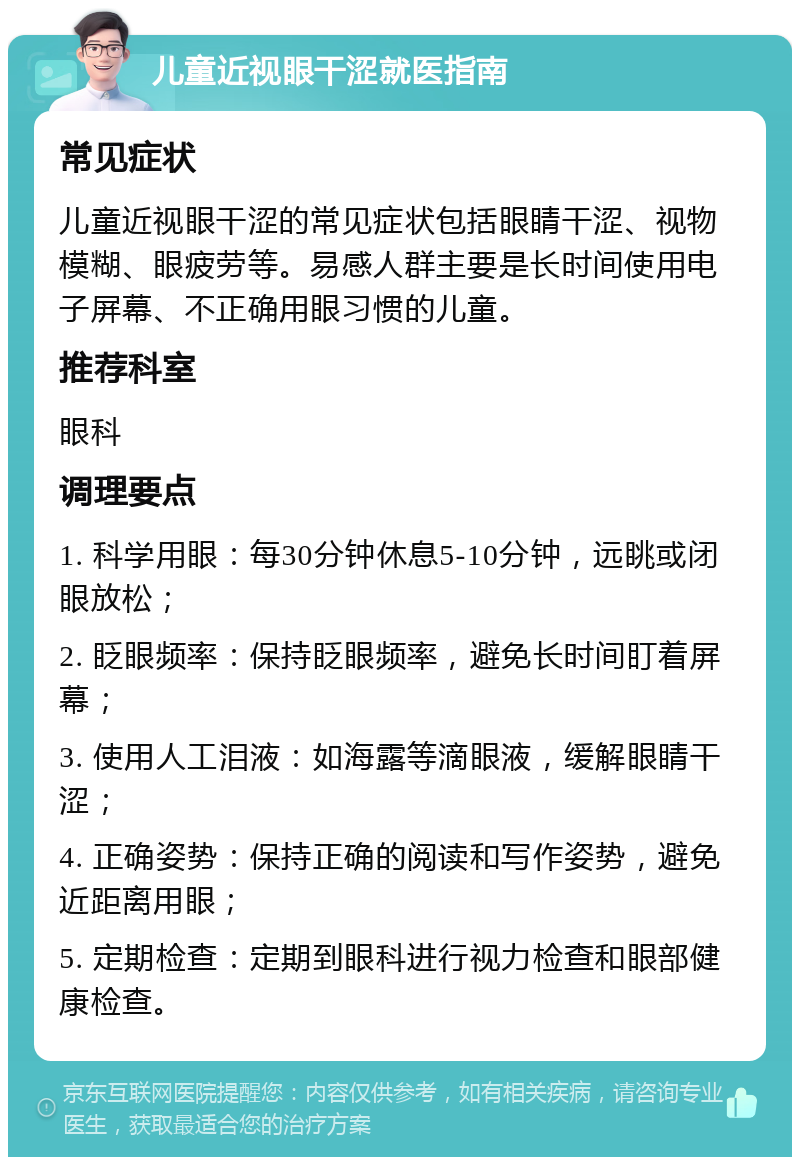 儿童近视眼干涩就医指南 常见症状 儿童近视眼干涩的常见症状包括眼睛干涩、视物模糊、眼疲劳等。易感人群主要是长时间使用电子屏幕、不正确用眼习惯的儿童。 推荐科室 眼科 调理要点 1. 科学用眼：每30分钟休息5-10分钟，远眺或闭眼放松； 2. 眨眼频率：保持眨眼频率，避免长时间盯着屏幕； 3. 使用人工泪液：如海露等滴眼液，缓解眼睛干涩； 4. 正确姿势：保持正确的阅读和写作姿势，避免近距离用眼； 5. 定期检查：定期到眼科进行视力检查和眼部健康检查。