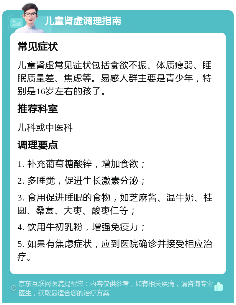 儿童肾虚调理指南 常见症状 儿童肾虚常见症状包括食欲不振、体质瘦弱、睡眠质量差、焦虑等。易感人群主要是青少年，特别是16岁左右的孩子。 推荐科室 儿科或中医科 调理要点 1. 补充葡萄糖酸锌，增加食欲； 2. 多睡觉，促进生长激素分泌； 3. 食用促进睡眠的食物，如芝麻酱、温牛奶、桂圆、桑葚、大枣、酸枣仁等； 4. 饮用牛初乳粉，增强免疫力； 5. 如果有焦虑症状，应到医院确诊并接受相应治疗。