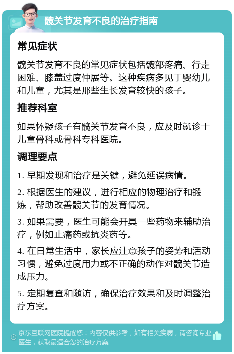 髋关节发育不良的治疗指南 常见症状 髋关节发育不良的常见症状包括髋部疼痛、行走困难、膝盖过度伸展等。这种疾病多见于婴幼儿和儿童，尤其是那些生长发育较快的孩子。 推荐科室 如果怀疑孩子有髋关节发育不良，应及时就诊于儿童骨科或骨科专科医院。 调理要点 1. 早期发现和治疗是关键，避免延误病情。 2. 根据医生的建议，进行相应的物理治疗和锻炼，帮助改善髋关节的发育情况。 3. 如果需要，医生可能会开具一些药物来辅助治疗，例如止痛药或抗炎药等。 4. 在日常生活中，家长应注意孩子的姿势和活动习惯，避免过度用力或不正确的动作对髋关节造成压力。 5. 定期复查和随访，确保治疗效果和及时调整治疗方案。