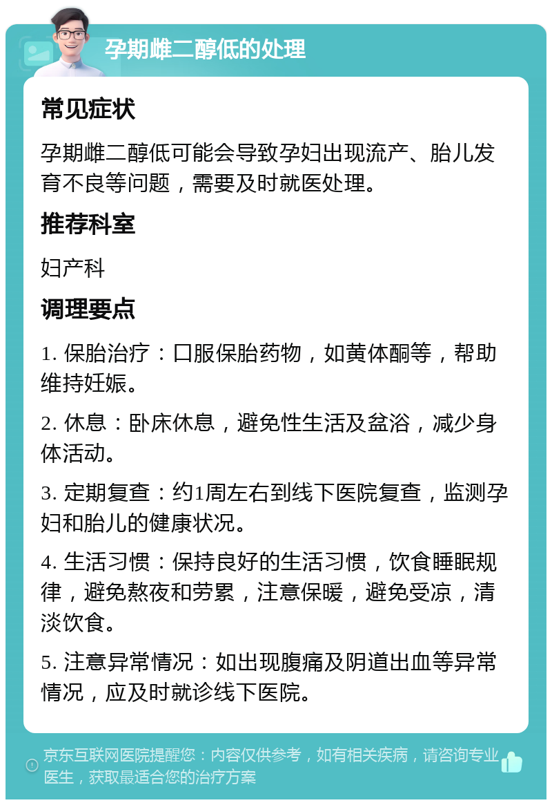 孕期雌二醇低的处理 常见症状 孕期雌二醇低可能会导致孕妇出现流产、胎儿发育不良等问题，需要及时就医处理。 推荐科室 妇产科 调理要点 1. 保胎治疗：口服保胎药物，如黄体酮等，帮助维持妊娠。 2. 休息：卧床休息，避免性生活及盆浴，减少身体活动。 3. 定期复查：约1周左右到线下医院复查，监测孕妇和胎儿的健康状况。 4. 生活习惯：保持良好的生活习惯，饮食睡眠规律，避免熬夜和劳累，注意保暖，避免受凉，清淡饮食。 5. 注意异常情况：如出现腹痛及阴道出血等异常情况，应及时就诊线下医院。