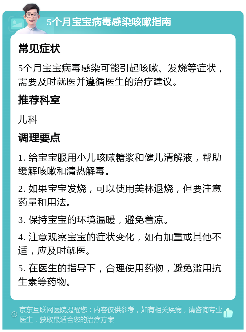 5个月宝宝病毒感染咳嗽指南 常见症状 5个月宝宝病毒感染可能引起咳嗽、发烧等症状，需要及时就医并遵循医生的治疗建议。 推荐科室 儿科 调理要点 1. 给宝宝服用小儿咳嗽糖浆和健儿清解液，帮助缓解咳嗽和清热解毒。 2. 如果宝宝发烧，可以使用美林退烧，但要注意药量和用法。 3. 保持宝宝的环境温暖，避免着凉。 4. 注意观察宝宝的症状变化，如有加重或其他不适，应及时就医。 5. 在医生的指导下，合理使用药物，避免滥用抗生素等药物。