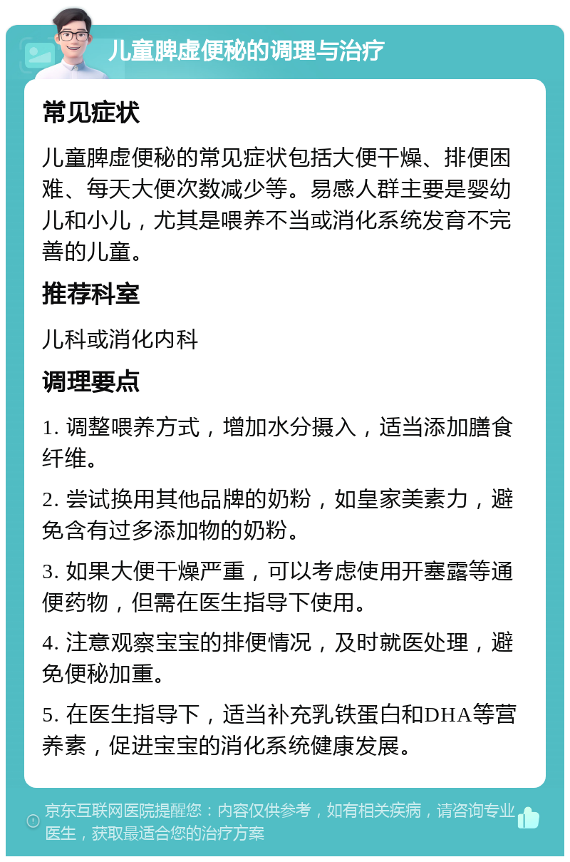 儿童脾虚便秘的调理与治疗 常见症状 儿童脾虚便秘的常见症状包括大便干燥、排便困难、每天大便次数减少等。易感人群主要是婴幼儿和小儿，尤其是喂养不当或消化系统发育不完善的儿童。 推荐科室 儿科或消化内科 调理要点 1. 调整喂养方式，增加水分摄入，适当添加膳食纤维。 2. 尝试换用其他品牌的奶粉，如皇家美素力，避免含有过多添加物的奶粉。 3. 如果大便干燥严重，可以考虑使用开塞露等通便药物，但需在医生指导下使用。 4. 注意观察宝宝的排便情况，及时就医处理，避免便秘加重。 5. 在医生指导下，适当补充乳铁蛋白和DHA等营养素，促进宝宝的消化系统健康发展。