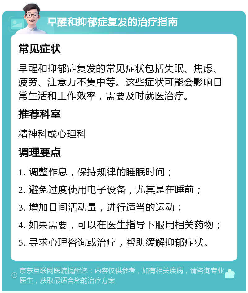 早醒和抑郁症复发的治疗指南 常见症状 早醒和抑郁症复发的常见症状包括失眠、焦虑、疲劳、注意力不集中等。这些症状可能会影响日常生活和工作效率，需要及时就医治疗。 推荐科室 精神科或心理科 调理要点 1. 调整作息，保持规律的睡眠时间； 2. 避免过度使用电子设备，尤其是在睡前； 3. 增加日间活动量，进行适当的运动； 4. 如果需要，可以在医生指导下服用相关药物； 5. 寻求心理咨询或治疗，帮助缓解抑郁症状。