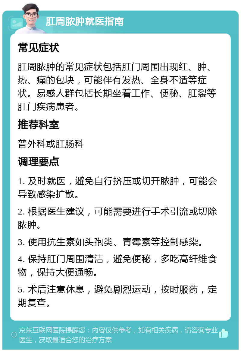 肛周脓肿就医指南 常见症状 肛周脓肿的常见症状包括肛门周围出现红、肿、热、痛的包块，可能伴有发热、全身不适等症状。易感人群包括长期坐着工作、便秘、肛裂等肛门疾病患者。 推荐科室 普外科或肛肠科 调理要点 1. 及时就医，避免自行挤压或切开脓肿，可能会导致感染扩散。 2. 根据医生建议，可能需要进行手术引流或切除脓肿。 3. 使用抗生素如头孢类、青霉素等控制感染。 4. 保持肛门周围清洁，避免便秘，多吃高纤维食物，保持大便通畅。 5. 术后注意休息，避免剧烈运动，按时服药，定期复查。