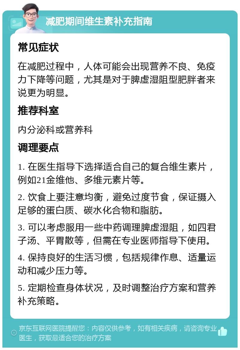 减肥期间维生素补充指南 常见症状 在减肥过程中，人体可能会出现营养不良、免疫力下降等问题，尤其是对于脾虚湿阻型肥胖者来说更为明显。 推荐科室 内分泌科或营养科 调理要点 1. 在医生指导下选择适合自己的复合维生素片，例如21金维他、多维元素片等。 2. 饮食上要注意均衡，避免过度节食，保证摄入足够的蛋白质、碳水化合物和脂肪。 3. 可以考虑服用一些中药调理脾虚湿阻，如四君子汤、平胃散等，但需在专业医师指导下使用。 4. 保持良好的生活习惯，包括规律作息、适量运动和减少压力等。 5. 定期检查身体状况，及时调整治疗方案和营养补充策略。