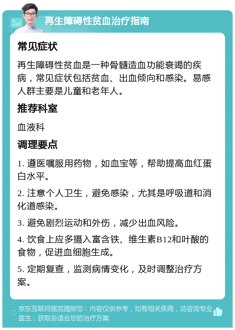 再生障碍性贫血治疗指南 常见症状 再生障碍性贫血是一种骨髓造血功能衰竭的疾病，常见症状包括贫血、出血倾向和感染。易感人群主要是儿童和老年人。 推荐科室 血液科 调理要点 1. 遵医嘱服用药物，如血宝等，帮助提高血红蛋白水平。 2. 注意个人卫生，避免感染，尤其是呼吸道和消化道感染。 3. 避免剧烈运动和外伤，减少出血风险。 4. 饮食上应多摄入富含铁、维生素B12和叶酸的食物，促进血细胞生成。 5. 定期复查，监测病情变化，及时调整治疗方案。