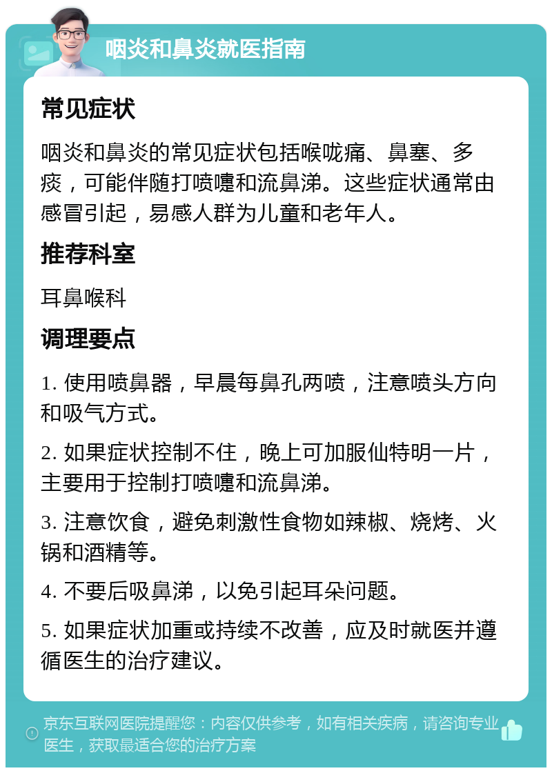 咽炎和鼻炎就医指南 常见症状 咽炎和鼻炎的常见症状包括喉咙痛、鼻塞、多痰，可能伴随打喷嚏和流鼻涕。这些症状通常由感冒引起，易感人群为儿童和老年人。 推荐科室 耳鼻喉科 调理要点 1. 使用喷鼻器，早晨每鼻孔两喷，注意喷头方向和吸气方式。 2. 如果症状控制不住，晚上可加服仙特明一片，主要用于控制打喷嚏和流鼻涕。 3. 注意饮食，避免刺激性食物如辣椒、烧烤、火锅和酒精等。 4. 不要后吸鼻涕，以免引起耳朵问题。 5. 如果症状加重或持续不改善，应及时就医并遵循医生的治疗建议。