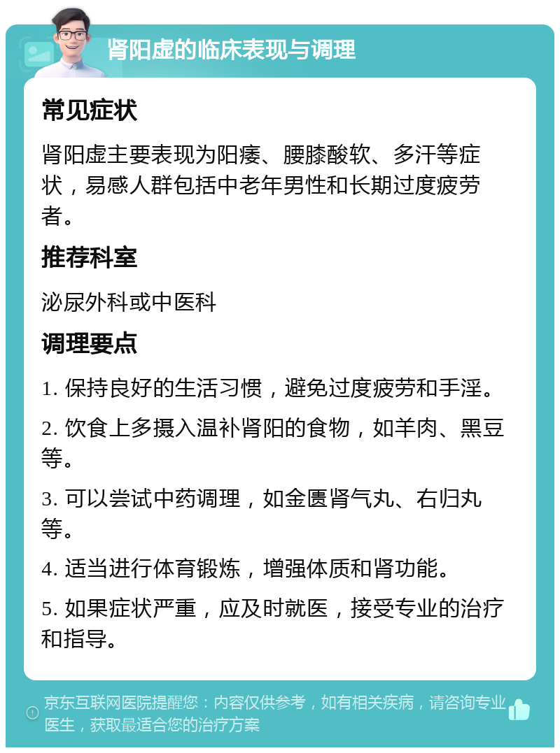 肾阳虚的临床表现与调理 常见症状 肾阳虚主要表现为阳痿、腰膝酸软、多汗等症状，易感人群包括中老年男性和长期过度疲劳者。 推荐科室 泌尿外科或中医科 调理要点 1. 保持良好的生活习惯，避免过度疲劳和手淫。 2. 饮食上多摄入温补肾阳的食物，如羊肉、黑豆等。 3. 可以尝试中药调理，如金匮肾气丸、右归丸等。 4. 适当进行体育锻炼，增强体质和肾功能。 5. 如果症状严重，应及时就医，接受专业的治疗和指导。