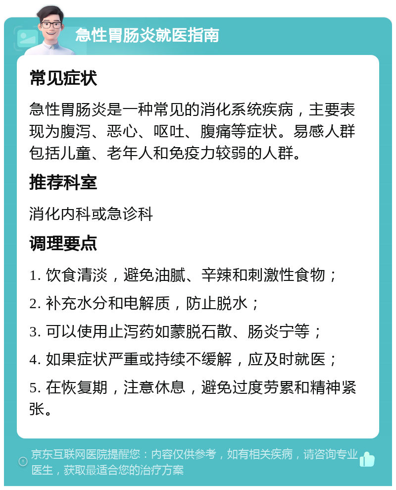 急性胃肠炎就医指南 常见症状 急性胃肠炎是一种常见的消化系统疾病，主要表现为腹泻、恶心、呕吐、腹痛等症状。易感人群包括儿童、老年人和免疫力较弱的人群。 推荐科室 消化内科或急诊科 调理要点 1. 饮食清淡，避免油腻、辛辣和刺激性食物； 2. 补充水分和电解质，防止脱水； 3. 可以使用止泻药如蒙脱石散、肠炎宁等； 4. 如果症状严重或持续不缓解，应及时就医； 5. 在恢复期，注意休息，避免过度劳累和精神紧张。