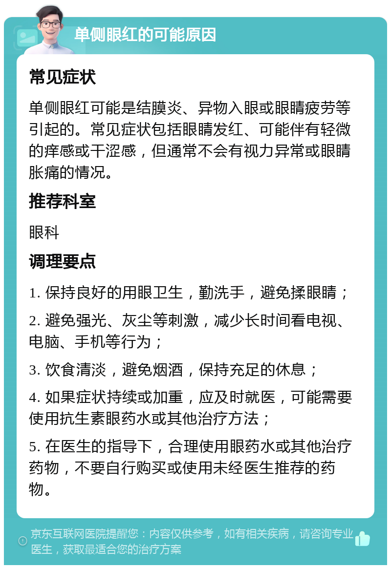 单侧眼红的可能原因 常见症状 单侧眼红可能是结膜炎、异物入眼或眼睛疲劳等引起的。常见症状包括眼睛发红、可能伴有轻微的痒感或干涩感，但通常不会有视力异常或眼睛胀痛的情况。 推荐科室 眼科 调理要点 1. 保持良好的用眼卫生，勤洗手，避免揉眼睛； 2. 避免强光、灰尘等刺激，减少长时间看电视、电脑、手机等行为； 3. 饮食清淡，避免烟酒，保持充足的休息； 4. 如果症状持续或加重，应及时就医，可能需要使用抗生素眼药水或其他治疗方法； 5. 在医生的指导下，合理使用眼药水或其他治疗药物，不要自行购买或使用未经医生推荐的药物。