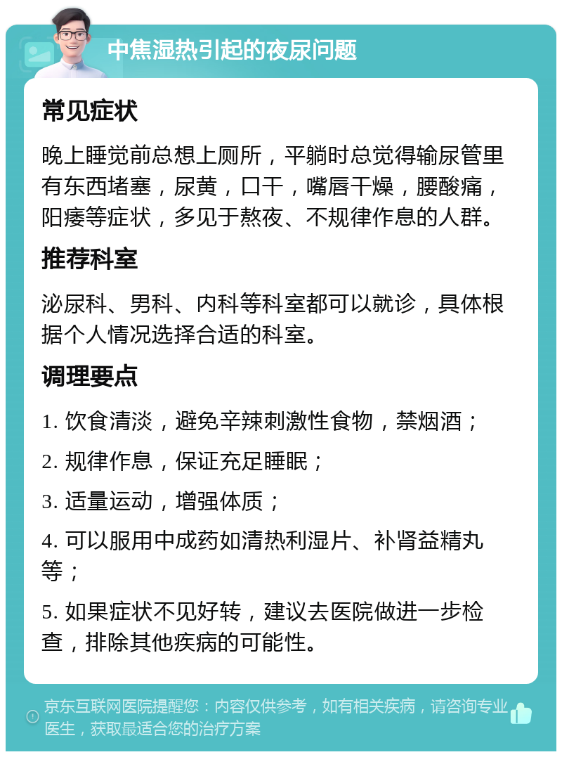 中焦湿热引起的夜尿问题 常见症状 晚上睡觉前总想上厕所，平躺时总觉得输尿管里有东西堵塞，尿黄，口干，嘴唇干燥，腰酸痛，阳痿等症状，多见于熬夜、不规律作息的人群。 推荐科室 泌尿科、男科、内科等科室都可以就诊，具体根据个人情况选择合适的科室。 调理要点 1. 饮食清淡，避免辛辣刺激性食物，禁烟酒； 2. 规律作息，保证充足睡眠； 3. 适量运动，增强体质； 4. 可以服用中成药如清热利湿片、补肾益精丸等； 5. 如果症状不见好转，建议去医院做进一步检查，排除其他疾病的可能性。