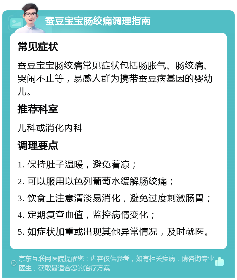 蚕豆宝宝肠绞痛调理指南 常见症状 蚕豆宝宝肠绞痛常见症状包括肠胀气、肠绞痛、哭闹不止等，易感人群为携带蚕豆病基因的婴幼儿。 推荐科室 儿科或消化内科 调理要点 1. 保持肚子温暖，避免着凉； 2. 可以服用以色列葡萄水缓解肠绞痛； 3. 饮食上注意清淡易消化，避免过度刺激肠胃； 4. 定期复查血值，监控病情变化； 5. 如症状加重或出现其他异常情况，及时就医。