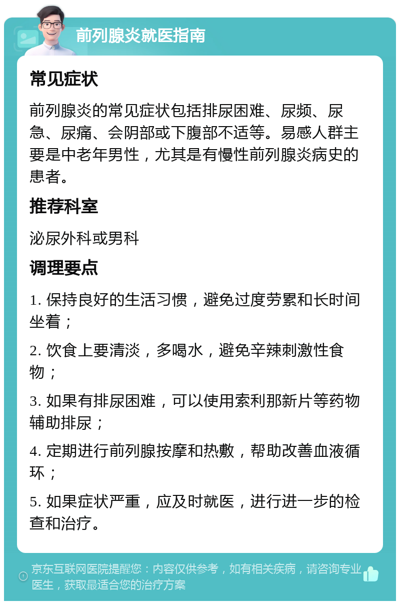 前列腺炎就医指南 常见症状 前列腺炎的常见症状包括排尿困难、尿频、尿急、尿痛、会阴部或下腹部不适等。易感人群主要是中老年男性，尤其是有慢性前列腺炎病史的患者。 推荐科室 泌尿外科或男科 调理要点 1. 保持良好的生活习惯，避免过度劳累和长时间坐着； 2. 饮食上要清淡，多喝水，避免辛辣刺激性食物； 3. 如果有排尿困难，可以使用索利那新片等药物辅助排尿； 4. 定期进行前列腺按摩和热敷，帮助改善血液循环； 5. 如果症状严重，应及时就医，进行进一步的检查和治疗。