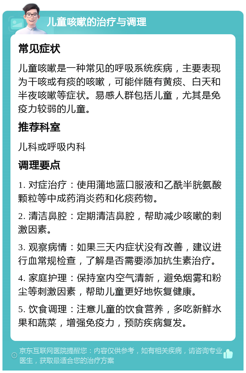 儿童咳嗽的治疗与调理 常见症状 儿童咳嗽是一种常见的呼吸系统疾病，主要表现为干咳或有痰的咳嗽，可能伴随有黄痰、白天和半夜咳嗽等症状。易感人群包括儿童，尤其是免疫力较弱的儿童。 推荐科室 儿科或呼吸内科 调理要点 1. 对症治疗：使用蒲地蓝口服液和乙酰半胱氨酸颗粒等中成药消炎药和化痰药物。 2. 清洁鼻腔：定期清洁鼻腔，帮助减少咳嗽的刺激因素。 3. 观察病情：如果三天内症状没有改善，建议进行血常规检查，了解是否需要添加抗生素治疗。 4. 家庭护理：保持室内空气清新，避免烟雾和粉尘等刺激因素，帮助儿童更好地恢复健康。 5. 饮食调理：注意儿童的饮食营养，多吃新鲜水果和蔬菜，增强免疫力，预防疾病复发。