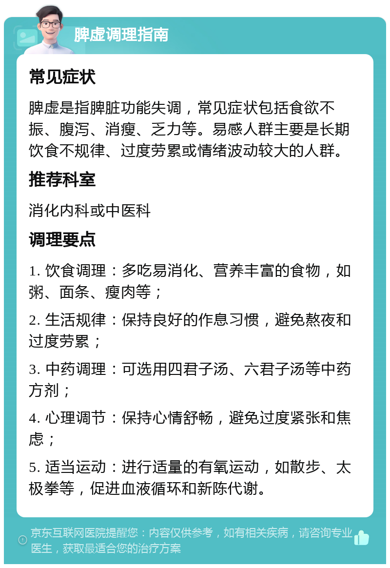 脾虚调理指南 常见症状 脾虚是指脾脏功能失调，常见症状包括食欲不振、腹泻、消瘦、乏力等。易感人群主要是长期饮食不规律、过度劳累或情绪波动较大的人群。 推荐科室 消化内科或中医科 调理要点 1. 饮食调理：多吃易消化、营养丰富的食物，如粥、面条、瘦肉等； 2. 生活规律：保持良好的作息习惯，避免熬夜和过度劳累； 3. 中药调理：可选用四君子汤、六君子汤等中药方剂； 4. 心理调节：保持心情舒畅，避免过度紧张和焦虑； 5. 适当运动：进行适量的有氧运动，如散步、太极拳等，促进血液循环和新陈代谢。