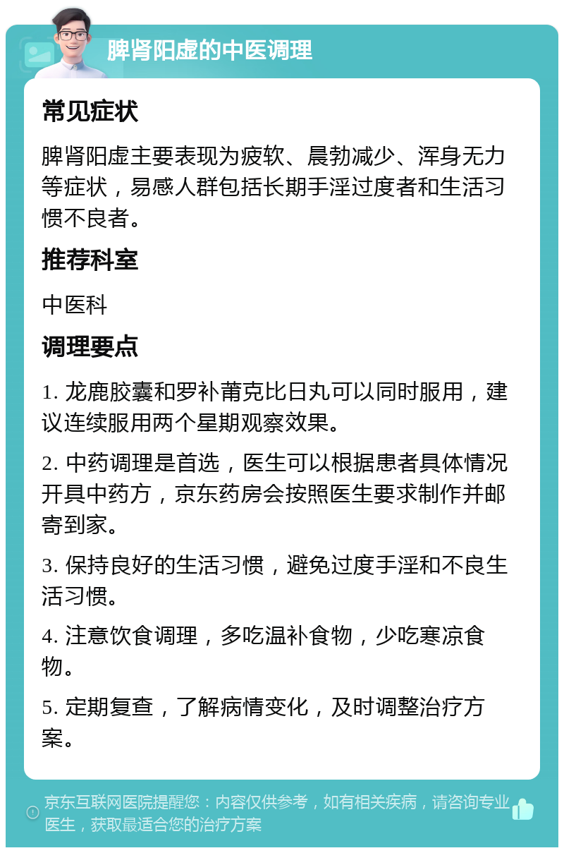 脾肾阳虚的中医调理 常见症状 脾肾阳虚主要表现为疲软、晨勃减少、浑身无力等症状，易感人群包括长期手淫过度者和生活习惯不良者。 推荐科室 中医科 调理要点 1. 龙鹿胶囊和罗补莆克比日丸可以同时服用，建议连续服用两个星期观察效果。 2. 中药调理是首选，医生可以根据患者具体情况开具中药方，京东药房会按照医生要求制作并邮寄到家。 3. 保持良好的生活习惯，避免过度手淫和不良生活习惯。 4. 注意饮食调理，多吃温补食物，少吃寒凉食物。 5. 定期复查，了解病情变化，及时调整治疗方案。