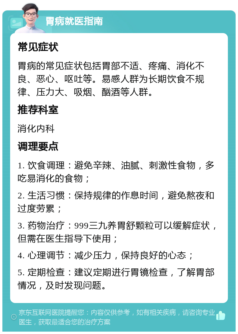 胃病就医指南 常见症状 胃病的常见症状包括胃部不适、疼痛、消化不良、恶心、呕吐等。易感人群为长期饮食不规律、压力大、吸烟、酗酒等人群。 推荐科室 消化内科 调理要点 1. 饮食调理：避免辛辣、油腻、刺激性食物，多吃易消化的食物； 2. 生活习惯：保持规律的作息时间，避免熬夜和过度劳累； 3. 药物治疗：999三九养胃舒颗粒可以缓解症状，但需在医生指导下使用； 4. 心理调节：减少压力，保持良好的心态； 5. 定期检查：建议定期进行胃镜检查，了解胃部情况，及时发现问题。