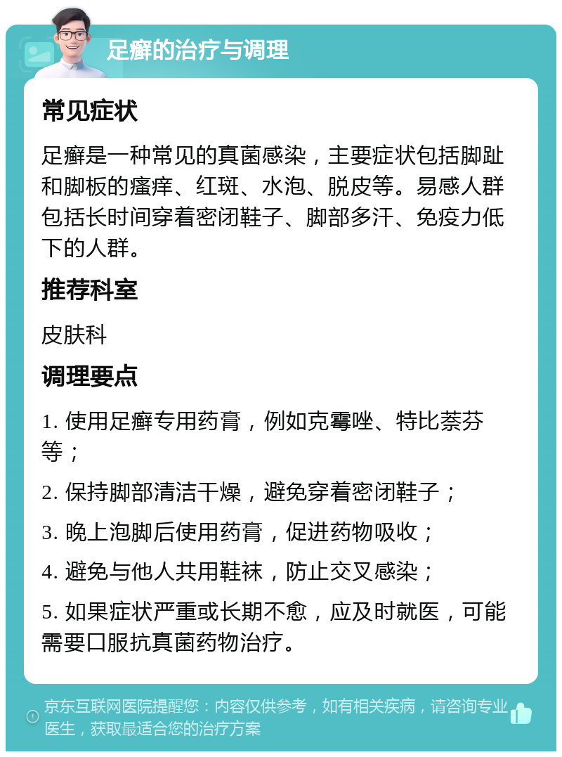 足癣的治疗与调理 常见症状 足癣是一种常见的真菌感染，主要症状包括脚趾和脚板的瘙痒、红斑、水泡、脱皮等。易感人群包括长时间穿着密闭鞋子、脚部多汗、免疫力低下的人群。 推荐科室 皮肤科 调理要点 1. 使用足癣专用药膏，例如克霉唑、特比萘芬等； 2. 保持脚部清洁干燥，避免穿着密闭鞋子； 3. 晚上泡脚后使用药膏，促进药物吸收； 4. 避免与他人共用鞋袜，防止交叉感染； 5. 如果症状严重或长期不愈，应及时就医，可能需要口服抗真菌药物治疗。