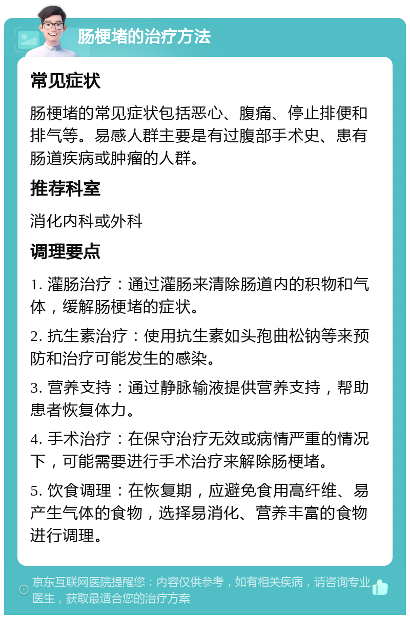 肠梗堵的治疗方法 常见症状 肠梗堵的常见症状包括恶心、腹痛、停止排便和排气等。易感人群主要是有过腹部手术史、患有肠道疾病或肿瘤的人群。 推荐科室 消化内科或外科 调理要点 1. 灌肠治疗：通过灌肠来清除肠道内的积物和气体，缓解肠梗堵的症状。 2. 抗生素治疗：使用抗生素如头孢曲松钠等来预防和治疗可能发生的感染。 3. 营养支持：通过静脉输液提供营养支持，帮助患者恢复体力。 4. 手术治疗：在保守治疗无效或病情严重的情况下，可能需要进行手术治疗来解除肠梗堵。 5. 饮食调理：在恢复期，应避免食用高纤维、易产生气体的食物，选择易消化、营养丰富的食物进行调理。