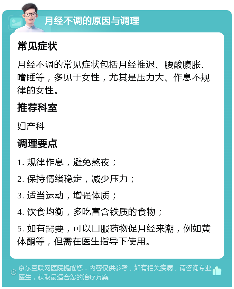 月经不调的原因与调理 常见症状 月经不调的常见症状包括月经推迟、腰酸腹胀、嗜睡等，多见于女性，尤其是压力大、作息不规律的女性。 推荐科室 妇产科 调理要点 1. 规律作息，避免熬夜； 2. 保持情绪稳定，减少压力； 3. 适当运动，增强体质； 4. 饮食均衡，多吃富含铁质的食物； 5. 如有需要，可以口服药物促月经来潮，例如黄体酮等，但需在医生指导下使用。