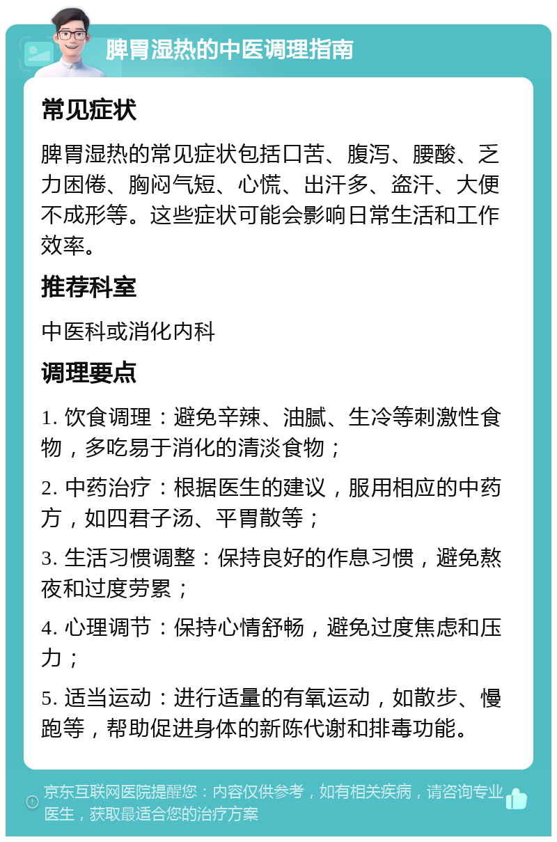 脾胃湿热的中医调理指南 常见症状 脾胃湿热的常见症状包括口苦、腹泻、腰酸、乏力困倦、胸闷气短、心慌、出汗多、盗汗、大便不成形等。这些症状可能会影响日常生活和工作效率。 推荐科室 中医科或消化内科 调理要点 1. 饮食调理：避免辛辣、油腻、生冷等刺激性食物，多吃易于消化的清淡食物； 2. 中药治疗：根据医生的建议，服用相应的中药方，如四君子汤、平胃散等； 3. 生活习惯调整：保持良好的作息习惯，避免熬夜和过度劳累； 4. 心理调节：保持心情舒畅，避免过度焦虑和压力； 5. 适当运动：进行适量的有氧运动，如散步、慢跑等，帮助促进身体的新陈代谢和排毒功能。