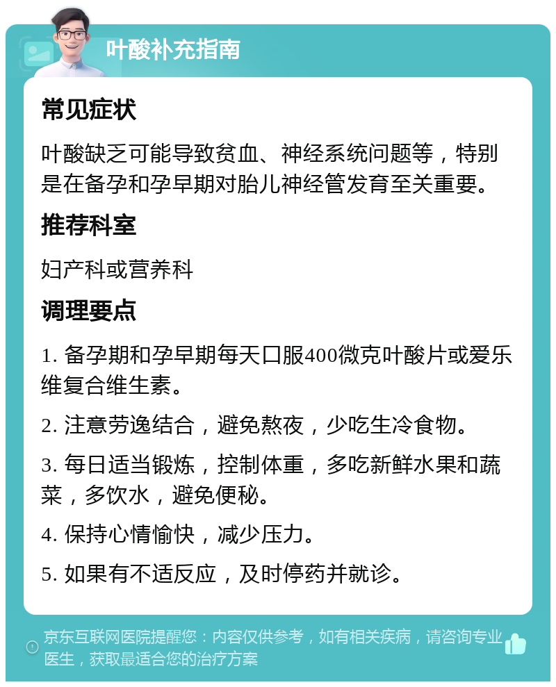 叶酸补充指南 常见症状 叶酸缺乏可能导致贫血、神经系统问题等，特别是在备孕和孕早期对胎儿神经管发育至关重要。 推荐科室 妇产科或营养科 调理要点 1. 备孕期和孕早期每天口服400微克叶酸片或爱乐维复合维生素。 2. 注意劳逸结合，避免熬夜，少吃生冷食物。 3. 每日适当锻炼，控制体重，多吃新鲜水果和蔬菜，多饮水，避免便秘。 4. 保持心情愉快，减少压力。 5. 如果有不适反应，及时停药并就诊。