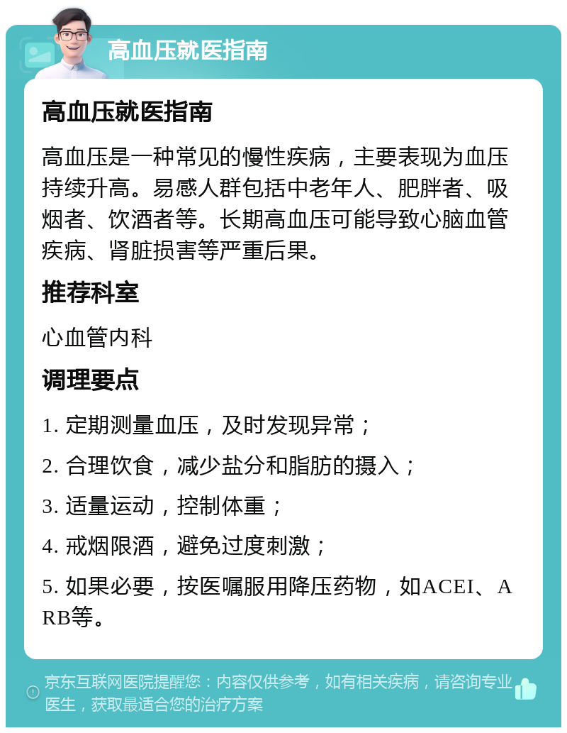 高血压就医指南 高血压就医指南 高血压是一种常见的慢性疾病，主要表现为血压持续升高。易感人群包括中老年人、肥胖者、吸烟者、饮酒者等。长期高血压可能导致心脑血管疾病、肾脏损害等严重后果。 推荐科室 心血管内科 调理要点 1. 定期测量血压，及时发现异常； 2. 合理饮食，减少盐分和脂肪的摄入； 3. 适量运动，控制体重； 4. 戒烟限酒，避免过度刺激； 5. 如果必要，按医嘱服用降压药物，如ACEI、ARB等。