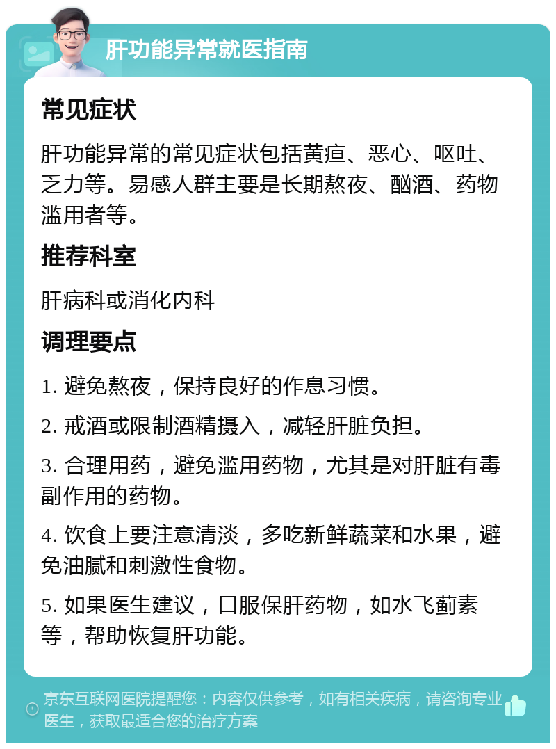 肝功能异常就医指南 常见症状 肝功能异常的常见症状包括黄疸、恶心、呕吐、乏力等。易感人群主要是长期熬夜、酗酒、药物滥用者等。 推荐科室 肝病科或消化内科 调理要点 1. 避免熬夜，保持良好的作息习惯。 2. 戒酒或限制酒精摄入，减轻肝脏负担。 3. 合理用药，避免滥用药物，尤其是对肝脏有毒副作用的药物。 4. 饮食上要注意清淡，多吃新鲜蔬菜和水果，避免油腻和刺激性食物。 5. 如果医生建议，口服保肝药物，如水飞蓟素等，帮助恢复肝功能。