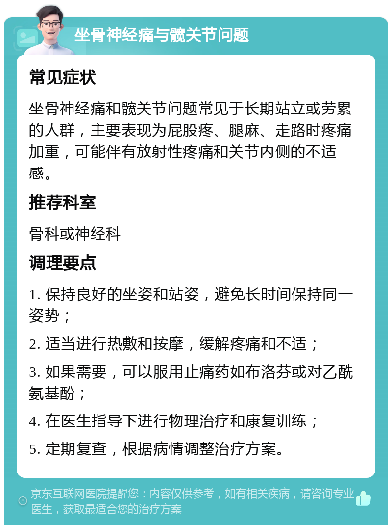 坐骨神经痛与髋关节问题 常见症状 坐骨神经痛和髋关节问题常见于长期站立或劳累的人群，主要表现为屁股疼、腿麻、走路时疼痛加重，可能伴有放射性疼痛和关节内侧的不适感。 推荐科室 骨科或神经科 调理要点 1. 保持良好的坐姿和站姿，避免长时间保持同一姿势； 2. 适当进行热敷和按摩，缓解疼痛和不适； 3. 如果需要，可以服用止痛药如布洛芬或对乙酰氨基酚； 4. 在医生指导下进行物理治疗和康复训练； 5. 定期复查，根据病情调整治疗方案。