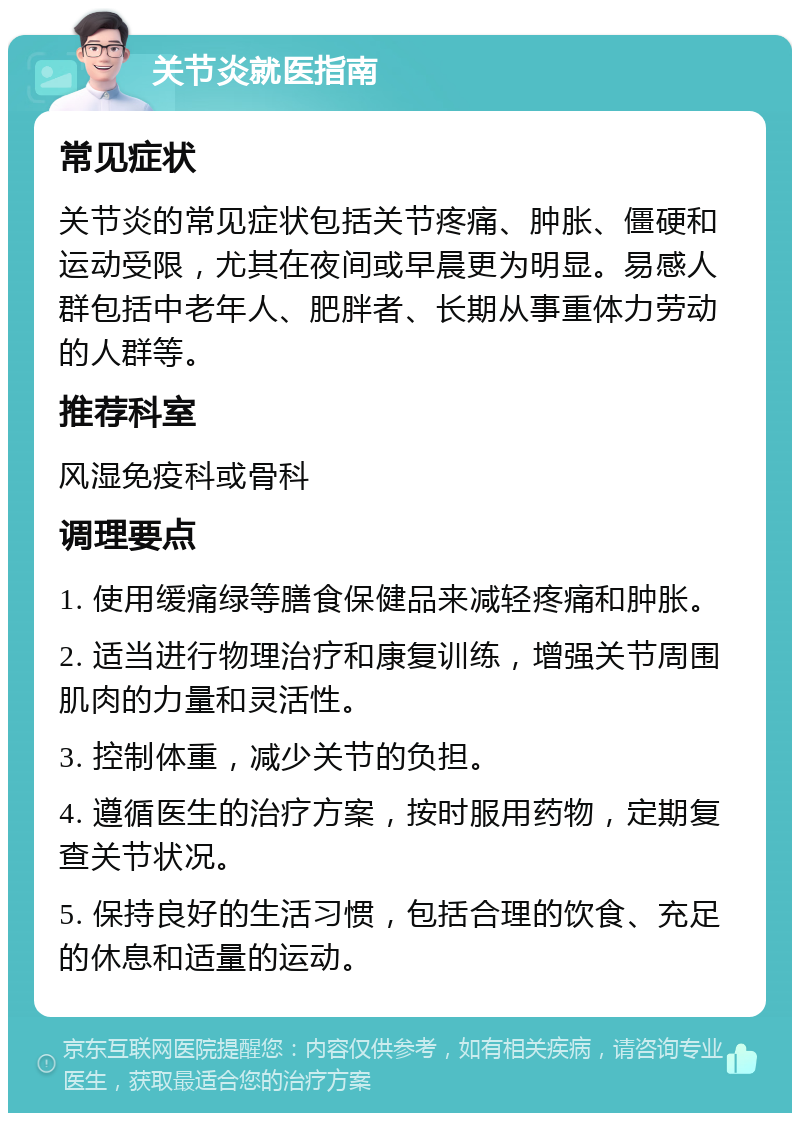 关节炎就医指南 常见症状 关节炎的常见症状包括关节疼痛、肿胀、僵硬和运动受限，尤其在夜间或早晨更为明显。易感人群包括中老年人、肥胖者、长期从事重体力劳动的人群等。 推荐科室 风湿免疫科或骨科 调理要点 1. 使用缓痛绿等膳食保健品来减轻疼痛和肿胀。 2. 适当进行物理治疗和康复训练，增强关节周围肌肉的力量和灵活性。 3. 控制体重，减少关节的负担。 4. 遵循医生的治疗方案，按时服用药物，定期复查关节状况。 5. 保持良好的生活习惯，包括合理的饮食、充足的休息和适量的运动。