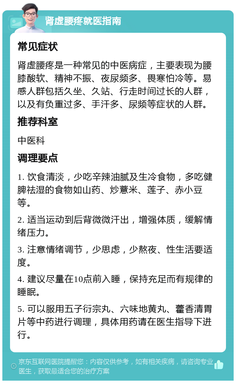 肾虚腰疼就医指南 常见症状 肾虚腰疼是一种常见的中医病症，主要表现为腰膝酸软、精神不振、夜尿频多、畏寒怕冷等。易感人群包括久坐、久站、行走时间过长的人群，以及有负重过多、手汗多、尿频等症状的人群。 推荐科室 中医科 调理要点 1. 饮食清淡，少吃辛辣油腻及生冷食物，多吃健脾祛湿的食物如山药、炒薏米、莲子、赤小豆等。 2. 适当运动到后背微微汗出，增强体质，缓解情绪压力。 3. 注意情绪调节，少思虑，少熬夜、性生活要适度。 4. 建议尽量在10点前入睡，保持充足而有规律的睡眠。 5. 可以服用五子衍宗丸、六味地黄丸、藿香清胃片等中药进行调理，具体用药请在医生指导下进行。