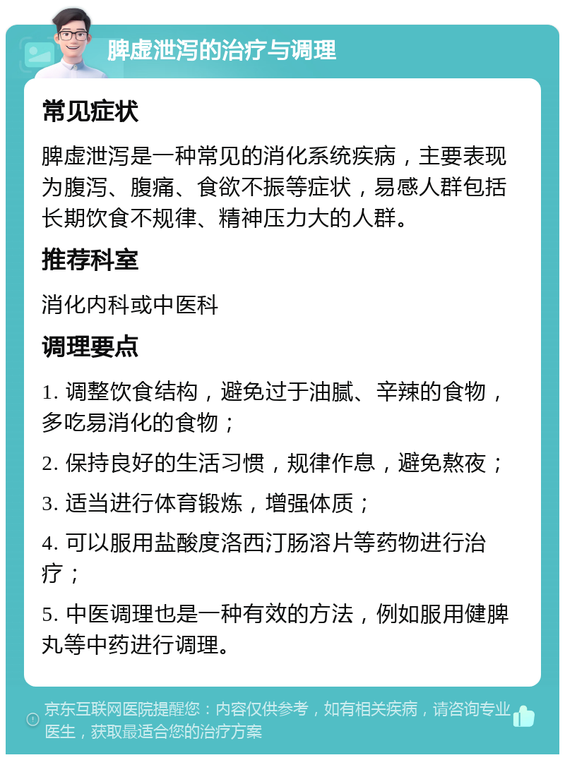 脾虚泄泻的治疗与调理 常见症状 脾虚泄泻是一种常见的消化系统疾病，主要表现为腹泻、腹痛、食欲不振等症状，易感人群包括长期饮食不规律、精神压力大的人群。 推荐科室 消化内科或中医科 调理要点 1. 调整饮食结构，避免过于油腻、辛辣的食物，多吃易消化的食物； 2. 保持良好的生活习惯，规律作息，避免熬夜； 3. 适当进行体育锻炼，增强体质； 4. 可以服用盐酸度洛西汀肠溶片等药物进行治疗； 5. 中医调理也是一种有效的方法，例如服用健脾丸等中药进行调理。