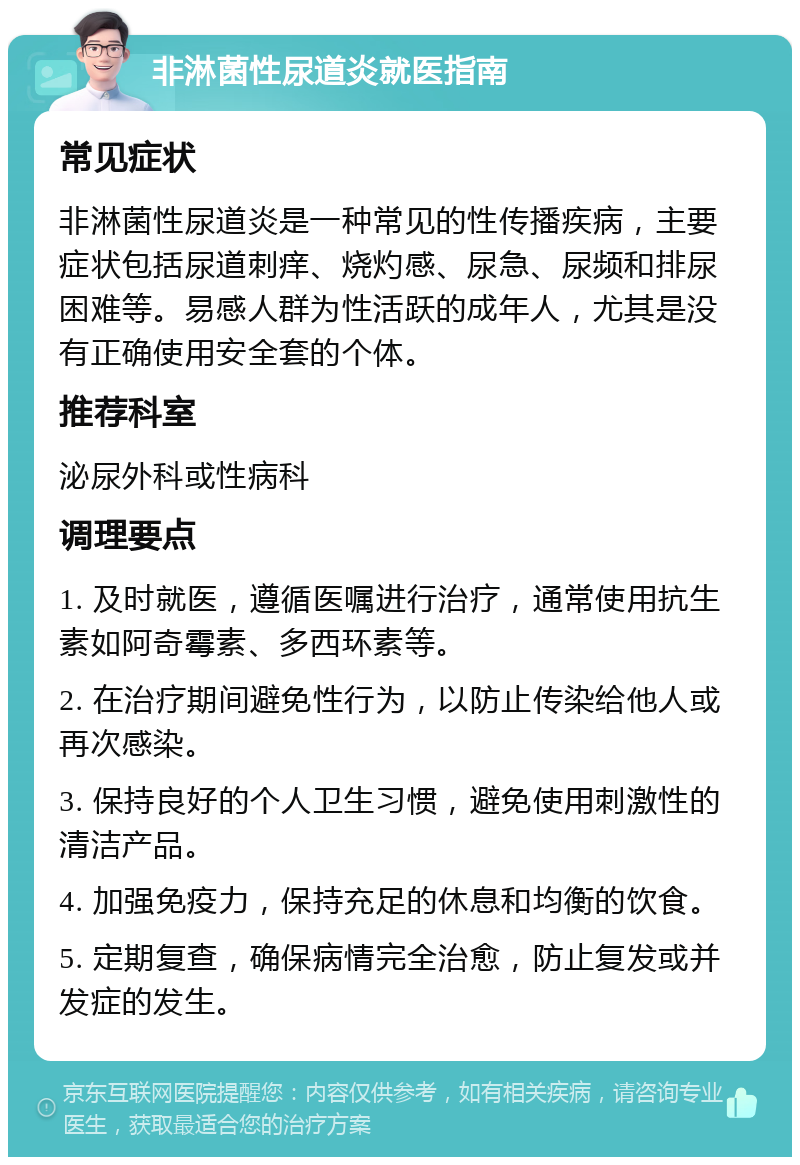 非淋菌性尿道炎就医指南 常见症状 非淋菌性尿道炎是一种常见的性传播疾病，主要症状包括尿道刺痒、烧灼感、尿急、尿频和排尿困难等。易感人群为性活跃的成年人，尤其是没有正确使用安全套的个体。 推荐科室 泌尿外科或性病科 调理要点 1. 及时就医，遵循医嘱进行治疗，通常使用抗生素如阿奇霉素、多西环素等。 2. 在治疗期间避免性行为，以防止传染给他人或再次感染。 3. 保持良好的个人卫生习惯，避免使用刺激性的清洁产品。 4. 加强免疫力，保持充足的休息和均衡的饮食。 5. 定期复查，确保病情完全治愈，防止复发或并发症的发生。