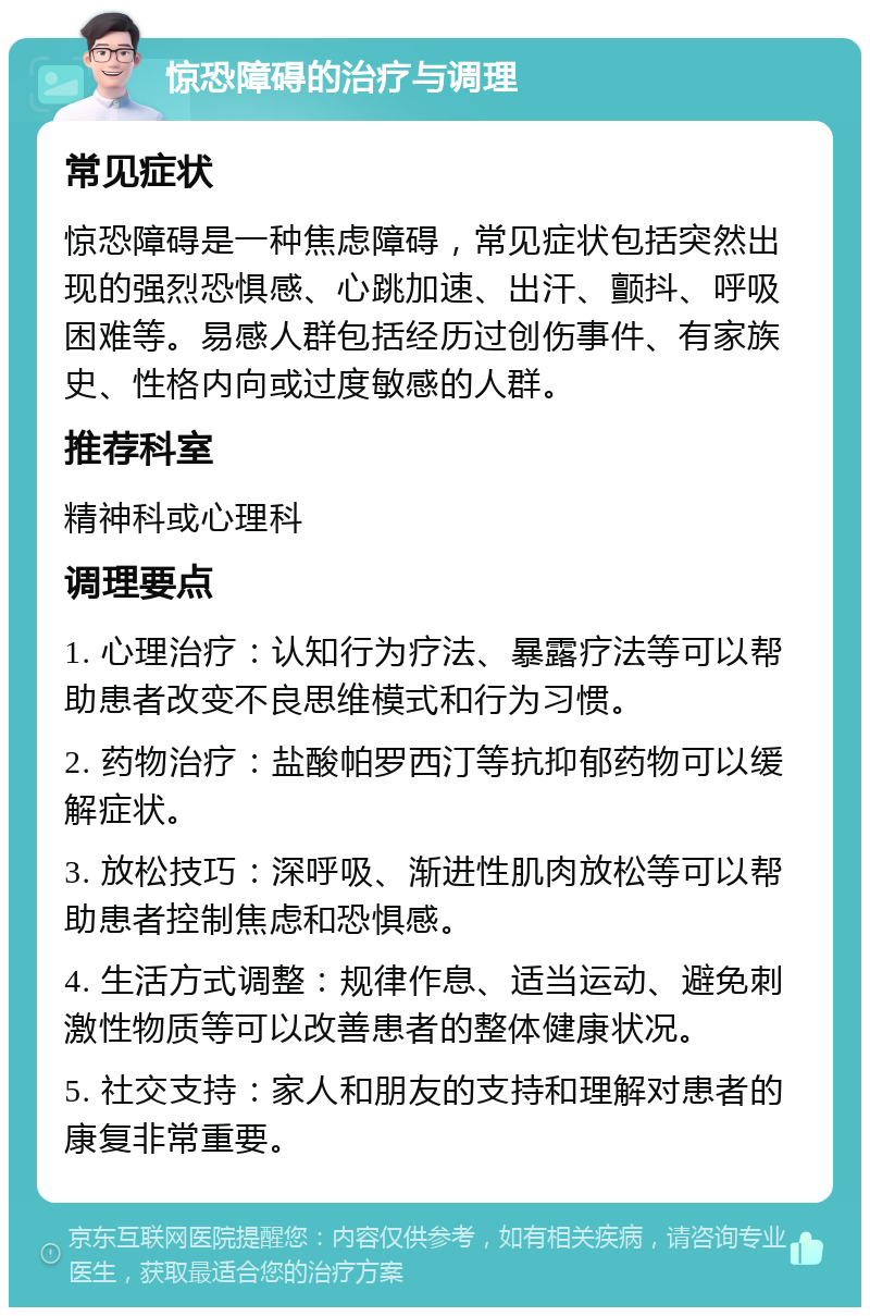 惊恐障碍的治疗与调理 常见症状 惊恐障碍是一种焦虑障碍，常见症状包括突然出现的强烈恐惧感、心跳加速、出汗、颤抖、呼吸困难等。易感人群包括经历过创伤事件、有家族史、性格内向或过度敏感的人群。 推荐科室 精神科或心理科 调理要点 1. 心理治疗：认知行为疗法、暴露疗法等可以帮助患者改变不良思维模式和行为习惯。 2. 药物治疗：盐酸帕罗西汀等抗抑郁药物可以缓解症状。 3. 放松技巧：深呼吸、渐进性肌肉放松等可以帮助患者控制焦虑和恐惧感。 4. 生活方式调整：规律作息、适当运动、避免刺激性物质等可以改善患者的整体健康状况。 5. 社交支持：家人和朋友的支持和理解对患者的康复非常重要。