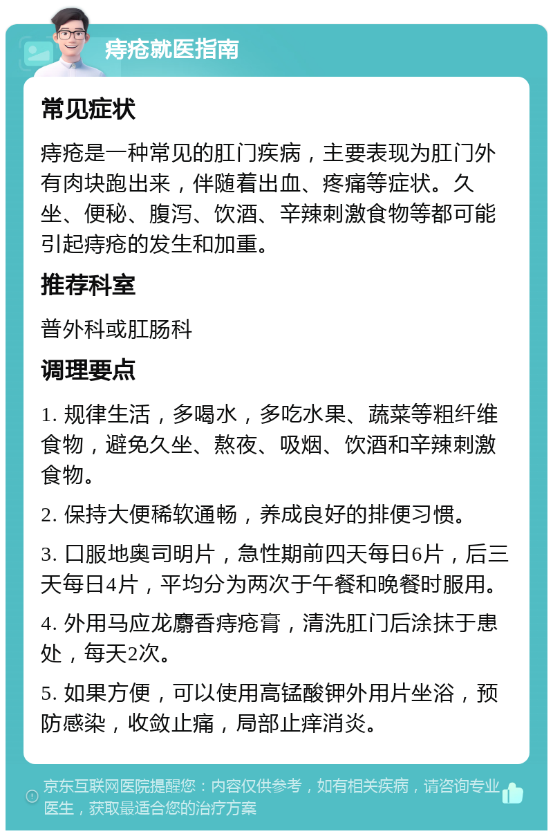 痔疮就医指南 常见症状 痔疮是一种常见的肛门疾病，主要表现为肛门外有肉块跑出来，伴随着出血、疼痛等症状。久坐、便秘、腹泻、饮酒、辛辣刺激食物等都可能引起痔疮的发生和加重。 推荐科室 普外科或肛肠科 调理要点 1. 规律生活，多喝水，多吃水果、蔬菜等粗纤维食物，避免久坐、熬夜、吸烟、饮酒和辛辣刺激食物。 2. 保持大便稀软通畅，养成良好的排便习惯。 3. 口服地奥司明片，急性期前四天每日6片，后三天每日4片，平均分为两次于午餐和晚餐时服用。 4. 外用马应龙麝香痔疮膏，清洗肛门后涂抹于患处，每天2次。 5. 如果方便，可以使用高锰酸钾外用片坐浴，预防感染，收敛止痛，局部止痒消炎。