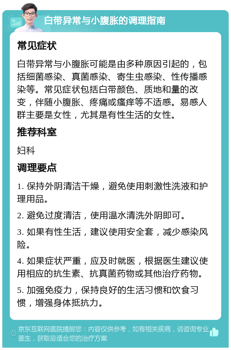 白带异常与小腹胀的调理指南 常见症状 白带异常与小腹胀可能是由多种原因引起的，包括细菌感染、真菌感染、寄生虫感染、性传播感染等。常见症状包括白带颜色、质地和量的改变，伴随小腹胀、疼痛或瘙痒等不适感。易感人群主要是女性，尤其是有性生活的女性。 推荐科室 妇科 调理要点 1. 保持外阴清洁干燥，避免使用刺激性洗液和护理用品。 2. 避免过度清洁，使用温水清洗外阴即可。 3. 如果有性生活，建议使用安全套，减少感染风险。 4. 如果症状严重，应及时就医，根据医生建议使用相应的抗生素、抗真菌药物或其他治疗药物。 5. 加强免疫力，保持良好的生活习惯和饮食习惯，增强身体抵抗力。