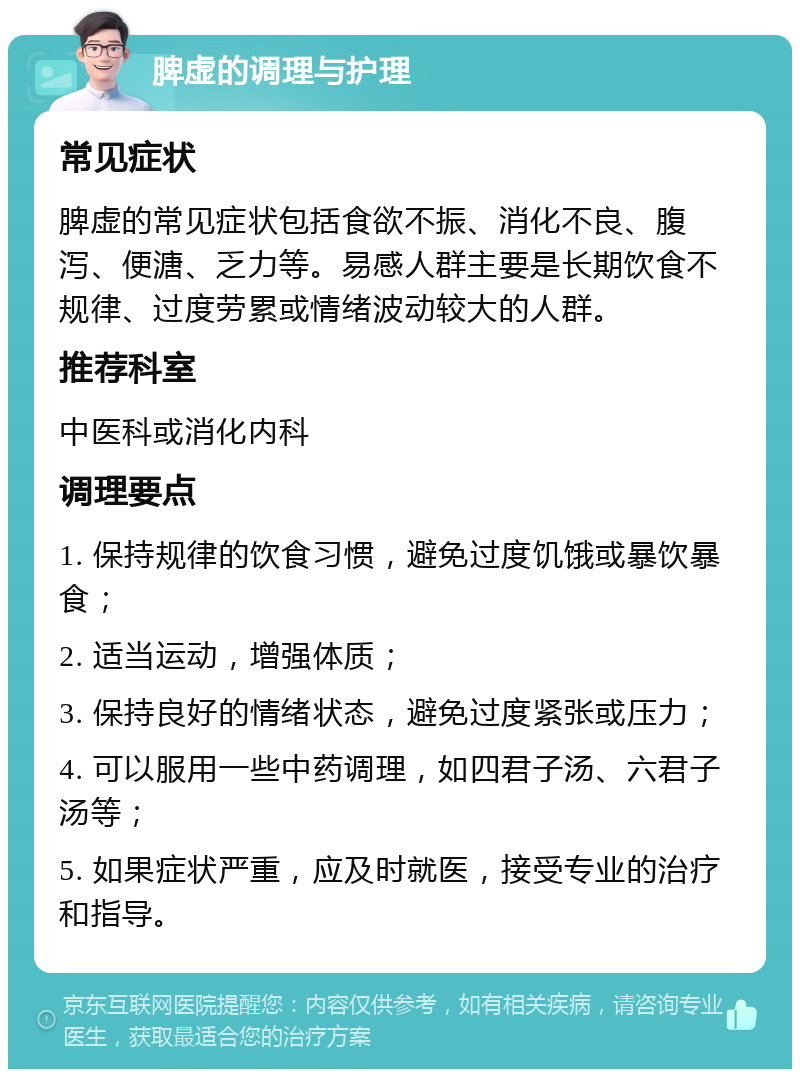 脾虚的调理与护理 常见症状 脾虚的常见症状包括食欲不振、消化不良、腹泻、便溏、乏力等。易感人群主要是长期饮食不规律、过度劳累或情绪波动较大的人群。 推荐科室 中医科或消化内科 调理要点 1. 保持规律的饮食习惯，避免过度饥饿或暴饮暴食； 2. 适当运动，增强体质； 3. 保持良好的情绪状态，避免过度紧张或压力； 4. 可以服用一些中药调理，如四君子汤、六君子汤等； 5. 如果症状严重，应及时就医，接受专业的治疗和指导。