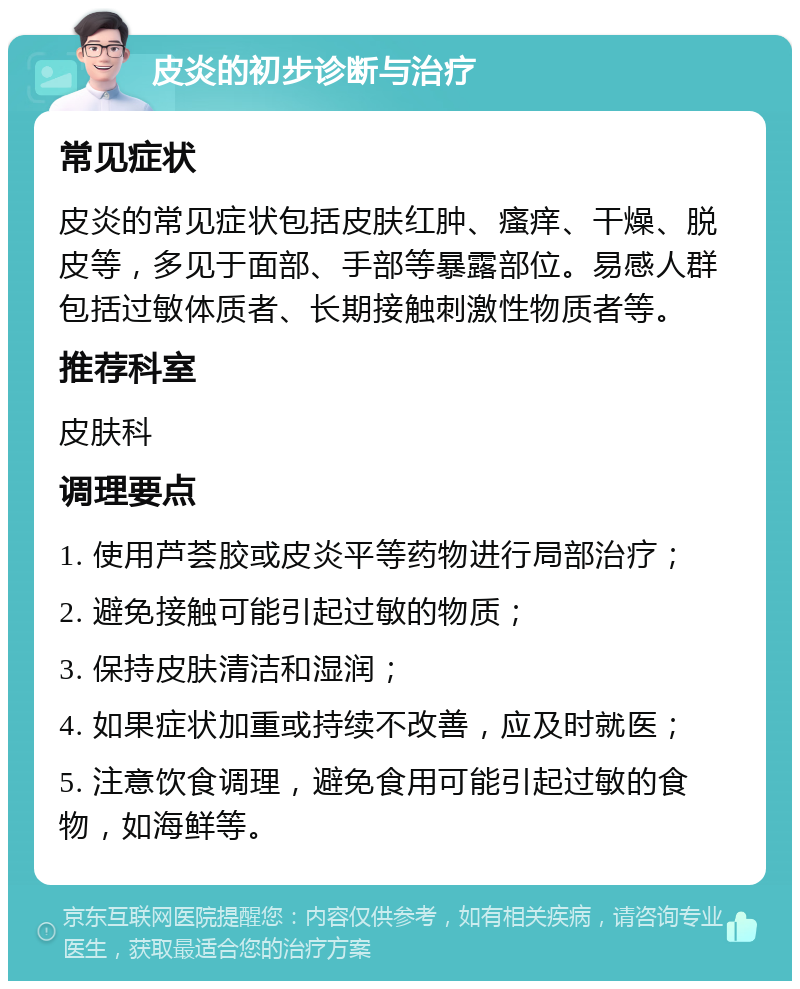 皮炎的初步诊断与治疗 常见症状 皮炎的常见症状包括皮肤红肿、瘙痒、干燥、脱皮等，多见于面部、手部等暴露部位。易感人群包括过敏体质者、长期接触刺激性物质者等。 推荐科室 皮肤科 调理要点 1. 使用芦荟胶或皮炎平等药物进行局部治疗； 2. 避免接触可能引起过敏的物质； 3. 保持皮肤清洁和湿润； 4. 如果症状加重或持续不改善，应及时就医； 5. 注意饮食调理，避免食用可能引起过敏的食物，如海鲜等。