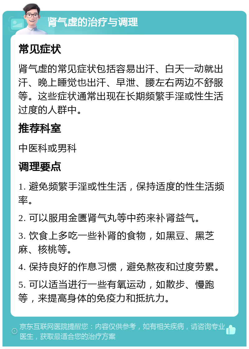 肾气虚的治疗与调理 常见症状 肾气虚的常见症状包括容易出汗、白天一动就出汗、晚上睡觉也出汗、早泄、腰左右两边不舒服等。这些症状通常出现在长期频繁手淫或性生活过度的人群中。 推荐科室 中医科或男科 调理要点 1. 避免频繁手淫或性生活，保持适度的性生活频率。 2. 可以服用金匮肾气丸等中药来补肾益气。 3. 饮食上多吃一些补肾的食物，如黑豆、黑芝麻、核桃等。 4. 保持良好的作息习惯，避免熬夜和过度劳累。 5. 可以适当进行一些有氧运动，如散步、慢跑等，来提高身体的免疫力和抵抗力。