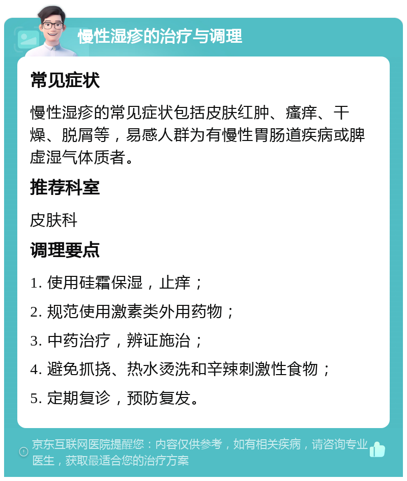 慢性湿疹的治疗与调理 常见症状 慢性湿疹的常见症状包括皮肤红肿、瘙痒、干燥、脱屑等，易感人群为有慢性胃肠道疾病或脾虚湿气体质者。 推荐科室 皮肤科 调理要点 1. 使用硅霜保湿，止痒； 2. 规范使用激素类外用药物； 3. 中药治疗，辨证施治； 4. 避免抓挠、热水烫洗和辛辣刺激性食物； 5. 定期复诊，预防复发。