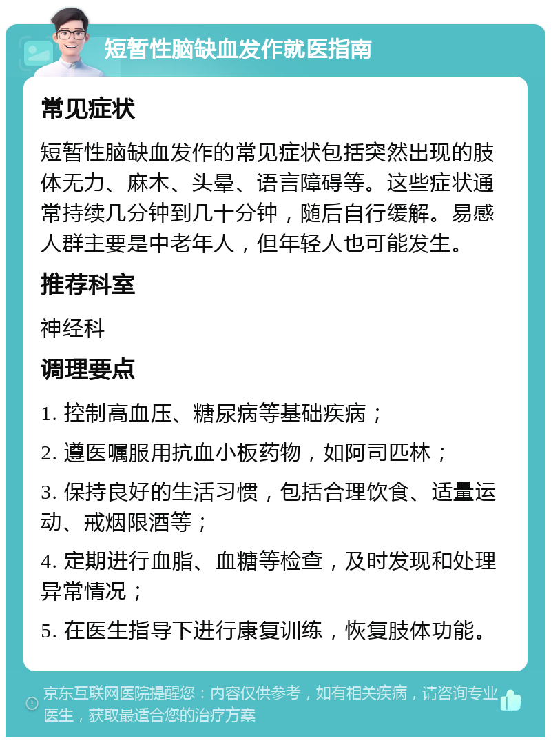 短暂性脑缺血发作就医指南 常见症状 短暂性脑缺血发作的常见症状包括突然出现的肢体无力、麻木、头晕、语言障碍等。这些症状通常持续几分钟到几十分钟，随后自行缓解。易感人群主要是中老年人，但年轻人也可能发生。 推荐科室 神经科 调理要点 1. 控制高血压、糖尿病等基础疾病； 2. 遵医嘱服用抗血小板药物，如阿司匹林； 3. 保持良好的生活习惯，包括合理饮食、适量运动、戒烟限酒等； 4. 定期进行血脂、血糖等检查，及时发现和处理异常情况； 5. 在医生指导下进行康复训练，恢复肢体功能。